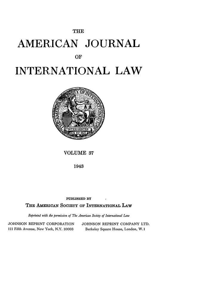 handle is hein.journals/ajil37 and id is 1 raw text is: THE
AMERICAN JOURNAL
OF
INTERNATIONAL LAW

VOLUME 37
1943
PUBLISHED BY
THE A   RcAN SOCIETY OF INTERNATIONAL LAW

Reprinted with the permission of The American Society of International Law
JOHNSON REPRINT CORPORATION              JOHNSON REPRINT COMPANY LTD.
111 Fifth Avenue, New York, N.Y. 10003     Berkeley Square House, London, W.1



