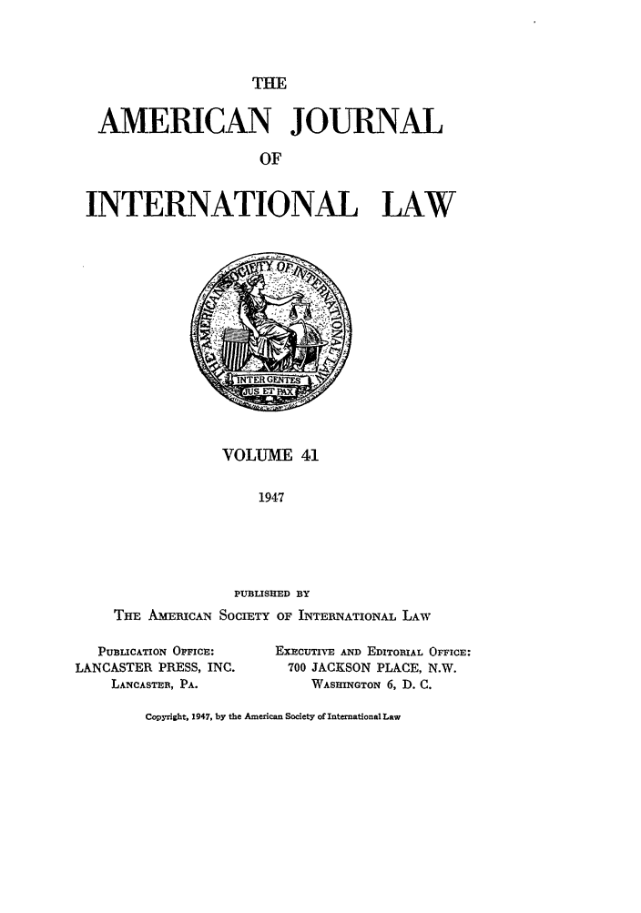 handle is hein.journals/ajil41 and id is 1 raw text is: THE

AMERICAN JOURNAL
OF
INTERNATIONAL LAW

VOLUME 41
1947
PUBLISHED BY
THE AMERICAN SocIETY OF INTERNATIONAL LAW

PUBLICATION OFFICE:
LANCASTER PRESS, INC.
LANCASTER, PA.

EXECUTI*VE AND EDITORIAL OFFICE:
700 JACKSON PLACE, N.W.
WASHINGTON 6, D. C.

Copyright, 1947, by the American Society of International Law


