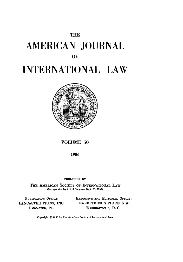 handle is hein.journals/ajil50 and id is 1 raw text is: THE

AMERICAN JOURNAL
OF
INTERNATIONAL LAW

VOLUME 50
1956
PUBLISHED BY
TH, AmBIcAN SOCIETY OF INTERNATIONAL LAW
(Incorporated by Act of Congress, Sept. 20, 1950)

PUBLICATION OFClcE:
LANCASTER PRESS, INC.
LANCASTER, PA.

EXECUTIVE AND EDITORIAL OFFICE:
1826 JEFFERSON PLACE, N.W.
WASHINGTON 6, D. C.

Copyright 0 1956 by The American Society of International Law


