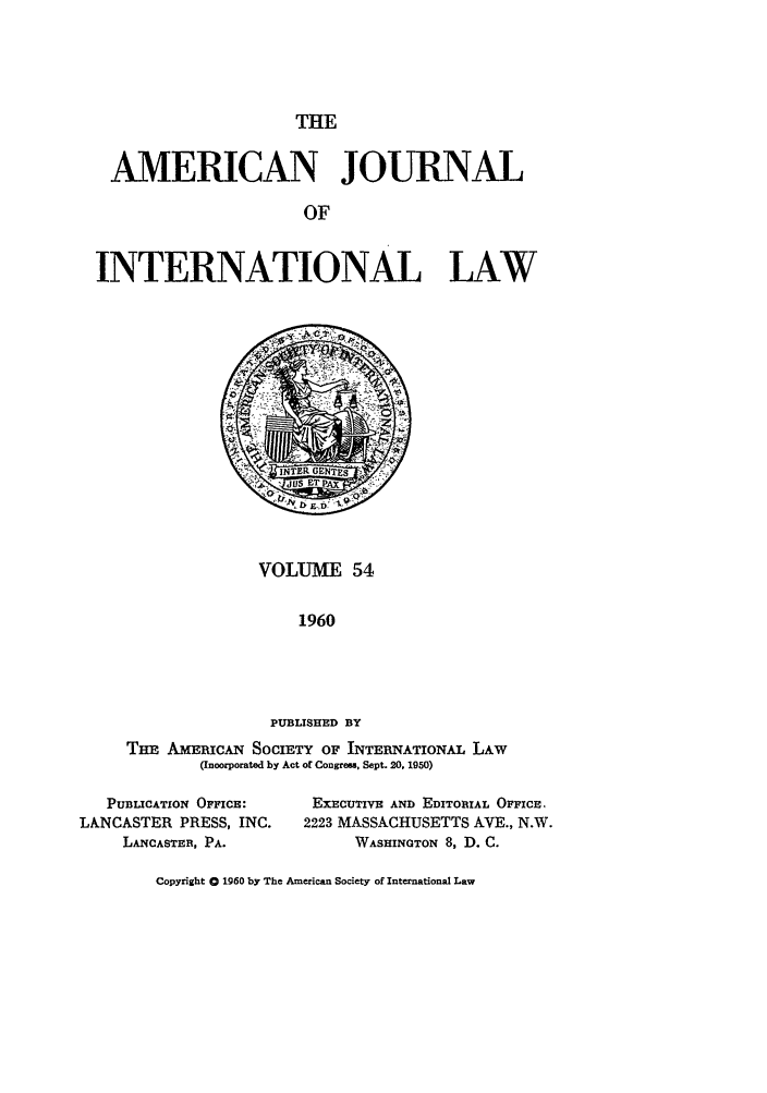handle is hein.journals/ajil54 and id is 1 raw text is: THE

AMERICAN JOURNAL
OF
INTERNATIONAL LAW

VOLUME 54
1960
PUBLISHED BY
Tm  AmmcAN SOCIETY OF INTERNATIONAL LAW
(Incorporated by Act of Congresa. Sept. 20. 1950)

PUBLICATION OFFICE:
LANCASTER PRESS, INC.
LANCASTER, PA.

EXECUTIVE AND EDITORIAL OFFICE,
2223 MASSACHUSETTS AVE., N.W.
WASHINGTON 8, D. C.

Copyright 0 1960 by The American Society of International Law


