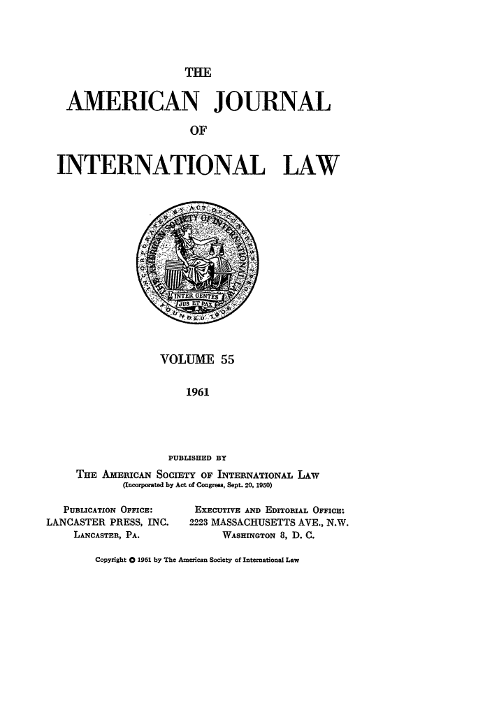 handle is hein.journals/ajil55 and id is 1 raw text is: THE

AMERICAN JOURNAL
OF
INTERNATIONAL LAW

VOLUME 55
1961
PUBLISHED BY
TE AMERICAN SOCIETY OF INTERNATIONAL LAw
(Incorporated by Act of Congress, Sept. 20, 1950)

PUBLICATION OFFICE:
LANCASTER PRESS, INC.
LANCASTER, PA.

EXECUTIVE AND EDITORIAL OFFICE:
2223 MASSACHUSETTS AVE., N.W.
WASHINGTON 8, D. C.

Copyright a 1961 by The American Society of International Law


