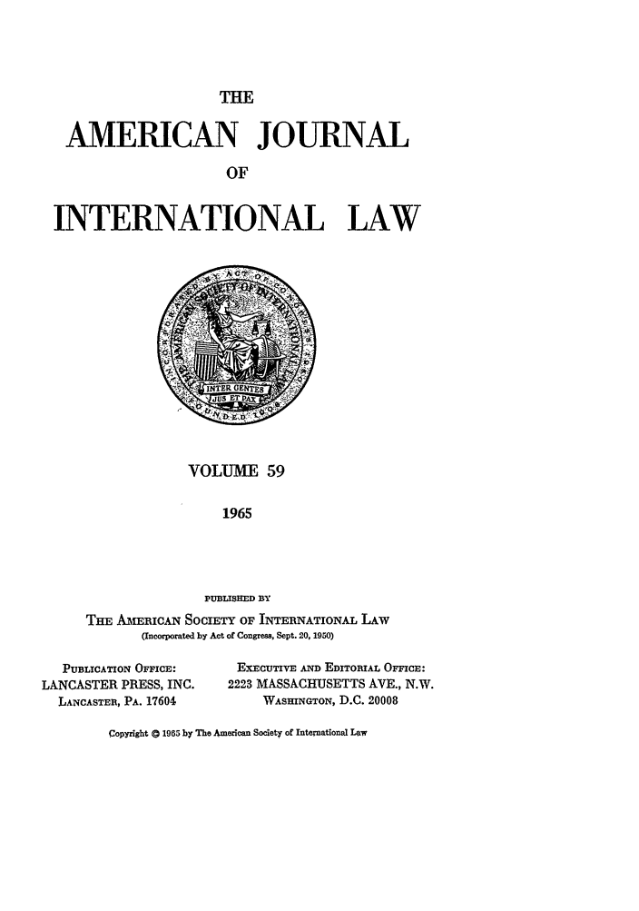 handle is hein.journals/ajil59 and id is 1 raw text is: THE

AMERICAN JOURNAL
OF
INTERNATIONAL LAW

VOLUME 59
1965
PUBLISHED BY
THE AmERICAN SOCIETY OF INTERNATIONAL LAW
(Incorporated by Act of Congress, Sept. 20, 1950)

PUBLICATION OFFICE:
LANCASTER PRESS, INC.
LANCASTER, PA. 17604

EXECUTIVE AND EDITORIAL OFFICE:
2223 MASSACHUSETTS AVE., N.W.
WASHINGTON, D.C. 20008

Copyright a 1965 by The American Society of Intenational Law


