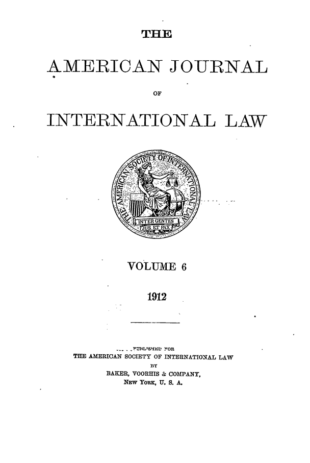 handle is hein.journals/ajil6 and id is 1 raw text is: THE

AMERICAN JOURNAL
OF
INTERNATIONAL LAW

VOLUME 6
1912

--- 'PUBLYSPIED FOR
THE AMERICAN SOCIETY OF INTERNATIONAL LAW
33Y
BAKER, VOORHIS & COMPANY,
NEW YORK, U. S. A.


