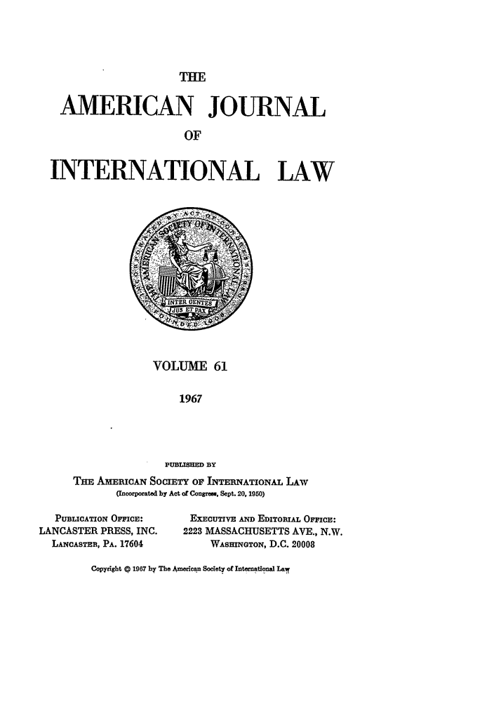 handle is hein.journals/ajil61 and id is 1 raw text is: THE

AMERICAN JOURNAL
OF
INTERNATIONAL LAW

VOLUME 61
1967
PUBLUH  BY
THE AmicArN SoCIETY OF INTERNATIONAL LAw
(Incorporated by Act of Congres, Sept. 20, 1950)

PUBLICATION OFFICE:
LANCASTER PRESS, INC.
LANCASTER, PA. 17604

EXECUTIVE AND EDITORIAL OFFICE:
2223 MASSACHUSETTS AVE., N.W.
WASHINGTON, D.C. 20008

Copyright © 1967 by The American Society of Intenatiaona Lal!


