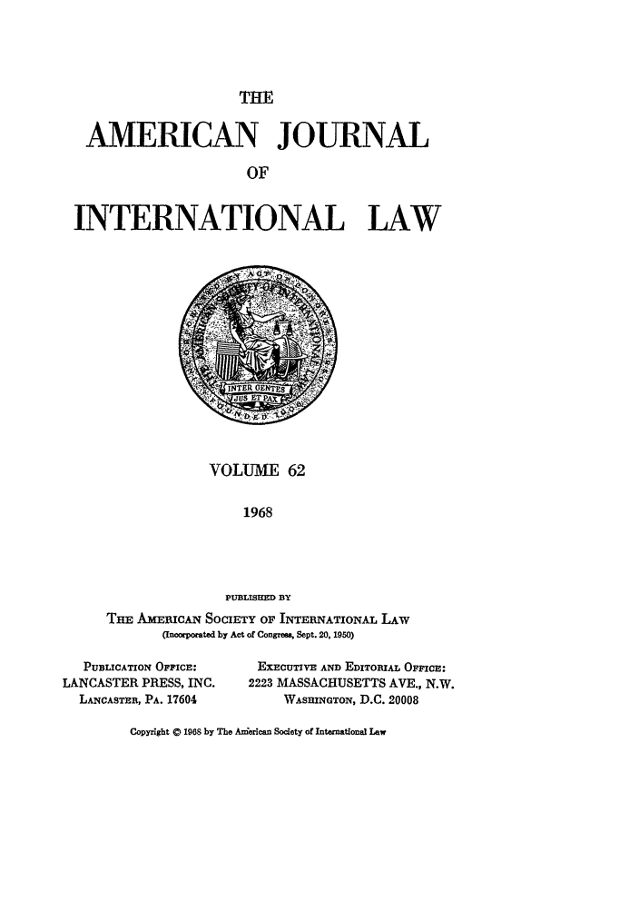 handle is hein.journals/ajil62 and id is 1 raw text is: THE

AMERICAN JOURNAL
OF
INTERNATIONAL LAW

VOLUME 62
1968
PUBLISHED BY
THE AMEiucAN SOCIETY OF INTERNATIONAL LAW
(Incorporated by Act of Congress, Sept. 20, 1950)

PUBLICATION OFFICE:
LANCASTER PRESS, INC.
LANCASTER, PA. 17604

EXECUTIVE AND EDITORIAL OFFICE:
2223 MASSACHUSETTS AVE., N.W.
WASHINGTON, D.C. 20008

Copyright © 1968 by The Anierican Society of International Law


