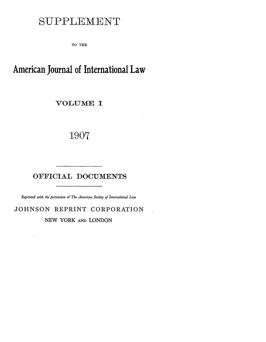 handle is hein.journals/ajils1 and id is 1 raw text is: SUPPLEMENTTO THEAmerican Journal of International LawVOLUME I1907OFFICIAL DOCUMENTSReprinted with the permission of The 4merican Society of International LawJOHNSON REPRINT CORPORATIONNEW YORK AND LONDON