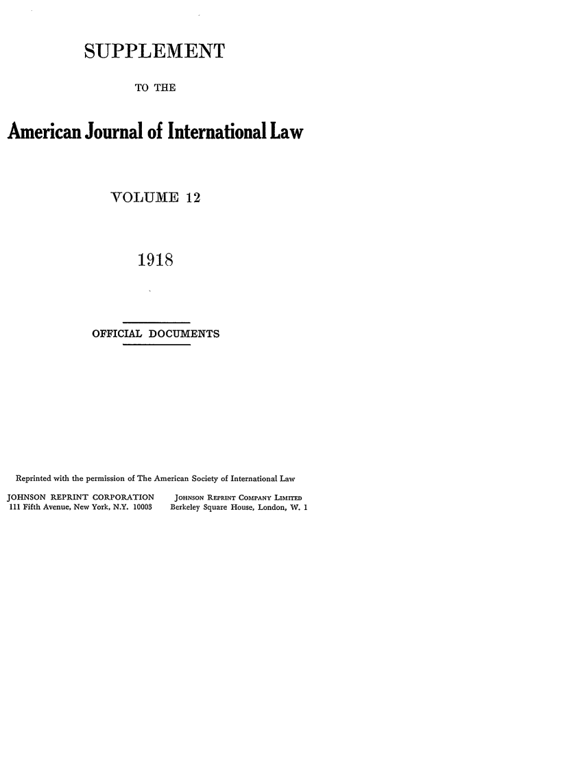 handle is hein.journals/ajils12 and id is 1 raw text is: SUPPLEMENTTO THEAmerican Journal of International LawVOLUM/fE 121918OFFICIAL DOCUMENTSReprinted with the permission of The American Society of International LawJOHNSON REPRINT CORPORATIONIll Fifth Avenue, New York, N.Y. 10003JOHNSON REPRINT COMPANY LinrrinBerkeley Square House, London, W. 1