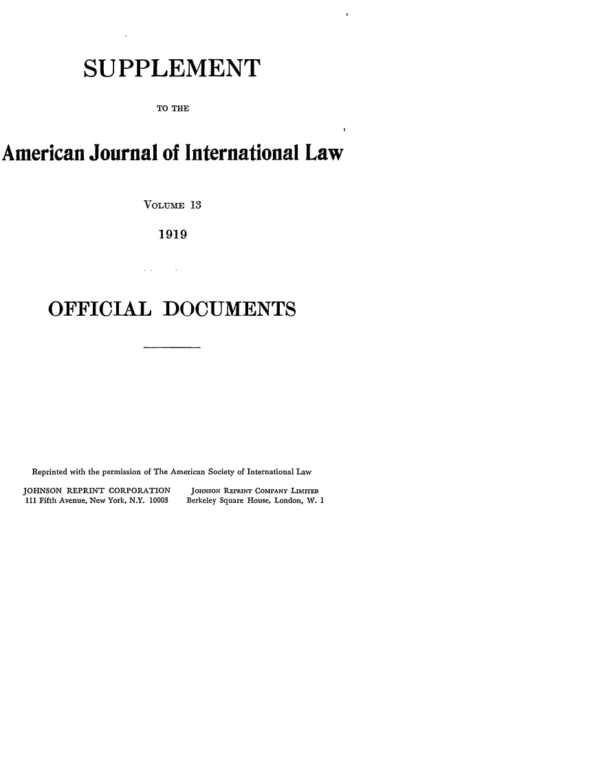 handle is hein.journals/ajils13 and id is 1 raw text is: SUPPLEMENTTO THEAmerican Journal of International LawVOLUIME 131919OFFICIAL DOCUMENTSReprinted with the permission of The American Society of International LawJOHNSON REPRINT CORPORATION             JOHNSON REPRINT COMPANY LIM.ITEDIII Fifth Avenue, New York, N.Y. 10003  Berkeley Square House, London, W. 1