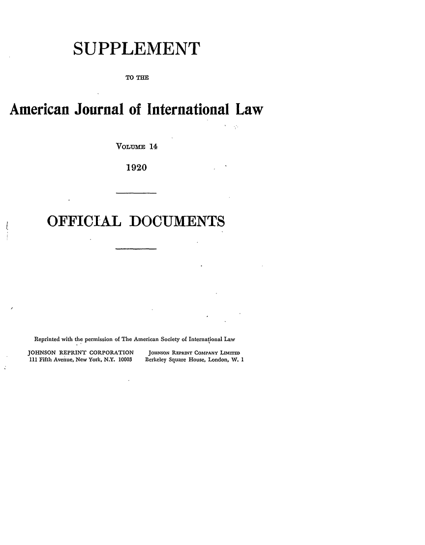 handle is hein.journals/ajils14 and id is 1 raw text is: SUPPLEMENTTOTHEAmerican Journal of International LawVOLUME 141920OFFICIAL DOCUMENTSReprinted with the permission of The American Society of International LawJOHNSON REPRINT CORPORATION             JOHNSON REPRINT COMPANY LIMrrEDIII Fifth Avenue, New York, N.Y. 10003  Berkeley Square House, London, W. I