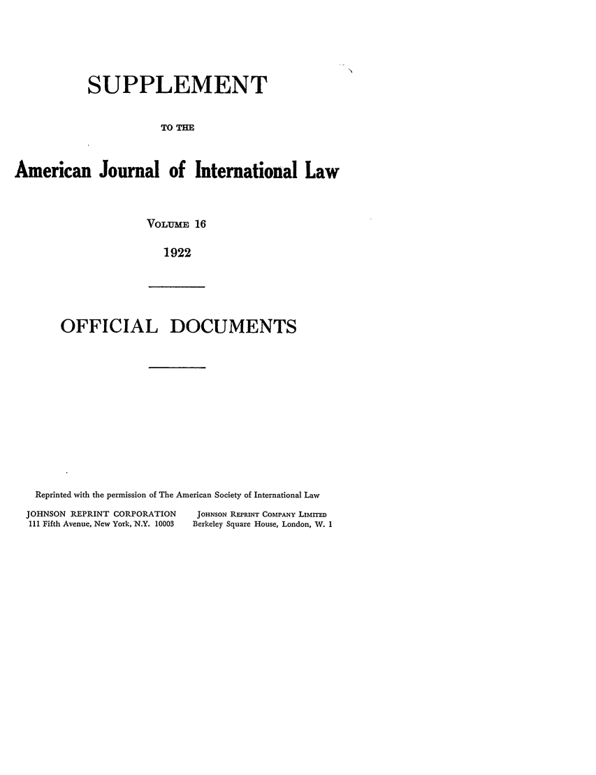 handle is hein.journals/ajils16 and id is 1 raw text is: SUPPLEMENTTO THEAmerican Journal of International LawVOLUMBE 161922OFFICIAL DOCUMENTSReprinted with the permission of The American Society of International LawJOHNSON REPRINT CORPORATION             JOHNSON REPRINT COMPANY LIMITEDIII Fifth Avenue, New York, N.Y. 10003  Berkeley Square House, London, W. 1