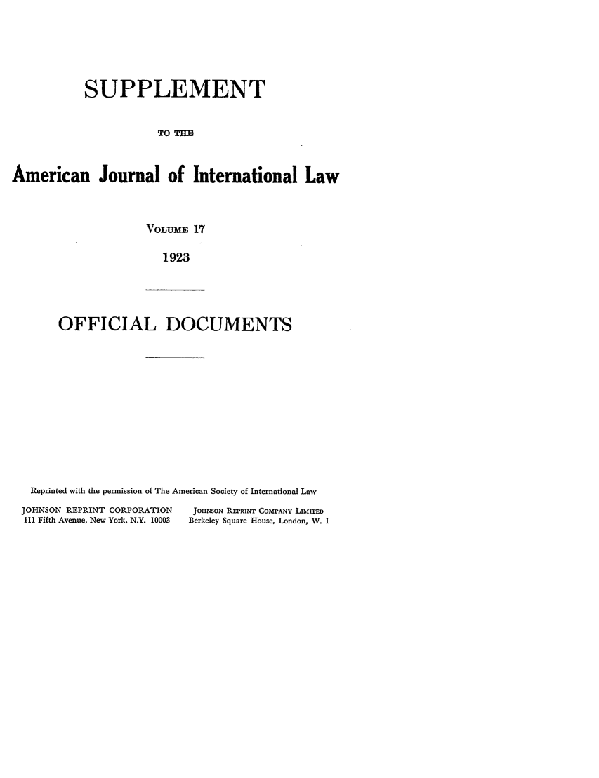 handle is hein.journals/ajils17 and id is 1 raw text is: SUPPLEMENTTO THEAmerican Journal of International LawVOLUrME 171923OFFICIAL DOCUMENTSReprinted with the permission of The American Society of International LawJOHNSON REPRINT CORPORATION             JOHNsON REPRINT COMPANY Liu!Irm111 Fifth Avenue, New York, N.Y. 10003  Berkeley Square House, London, W. 1