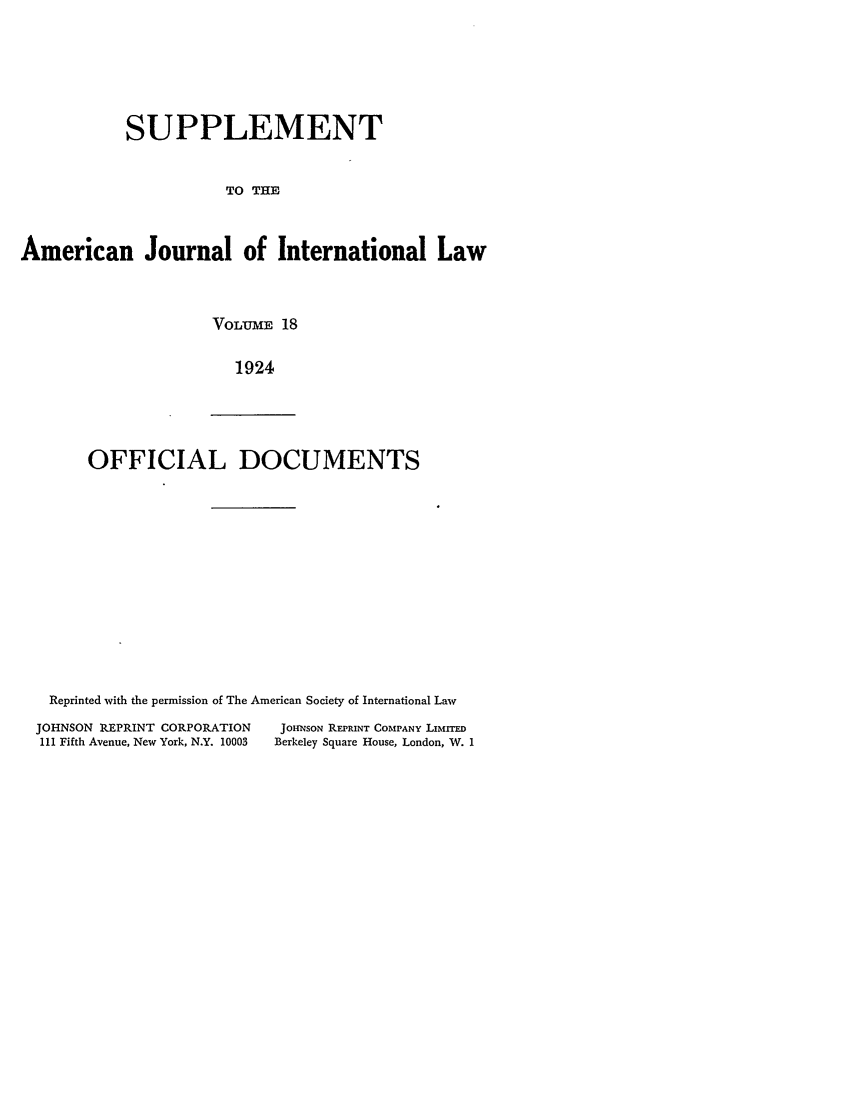 handle is hein.journals/ajils18 and id is 1 raw text is: SUPPLEMENTTO THEAmerican Journal of International LawVOLU-ME 181924OFFICIAL DOCUMENTSReprinted with the permission of The American Society of International LawJOHNSON REPRINT CORPORATION111 Fifth Avenue, New York, N.Y. 10003JOHINSON REPRINT COMPANY LIMrrEDBerkeley Square House, London, WV. I