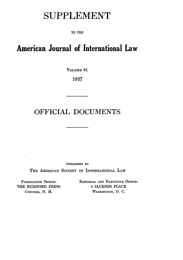 handle is hein.journals/ajils21 and id is 1 raw text is: SUPPLEMENTTO THEAmerican Journal of International LawVOLUME 911927OFFICIAL DOCUMENTSPUBLISHED BYTHE AMERICAN SOCIETY OF INTERNATIONAL LAWPUBLICATION OFFICE:THE RUMFORD PRESSCONCORD, N. H.EDITORIAL AND EXECUTIVE OFFICE:2 JACKSON PLACEWASHINGTON, D. C.