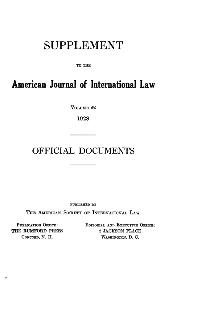 handle is hein.journals/ajils22 and id is 1 raw text is: SUPPLEMENTTO TIEAmerican Journal of International LawVOLUME 9.1928OFFICIAL DOCUMENTSPUBLISHED BYTHE AMERICAN SOCIETY OF INTERNATIONAL LAWPUBLICATION OFFICE:THE RUMFORD PRESSCONCORD, N. H.EDITORIAL AND ExEcUTivE OrrIcE:9 JACKSON PLACEWASHINGTON, D. C.