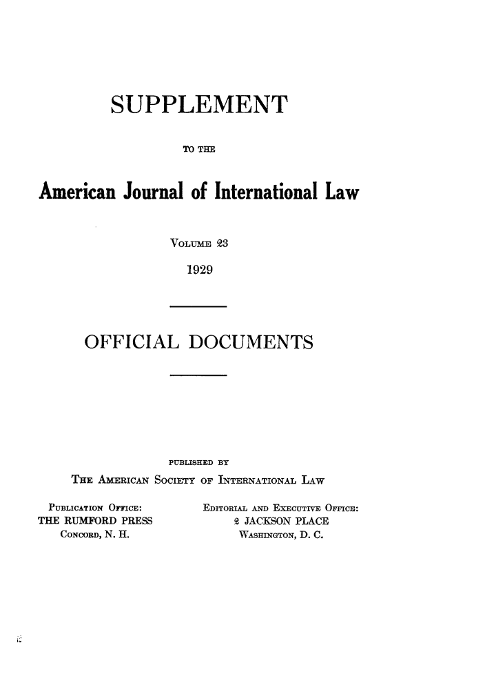 handle is hein.journals/ajils23 and id is 1 raw text is: SUPPLEMENTTO THEAmerican Journal of International LawVOLUME   31929OFFICIAL DOCUMENTSPUBLISHED BYTHE AMERICAN SOCIETY OF INTERNATIONAL LAWPUBLICATION OFFICE:THE RUMFORD PRESSCONCORD, N. H.EDITORIAL AND ExEcuTrvE OFI'cE:9 JACKSON PLACEWASHINGTON, D. C.