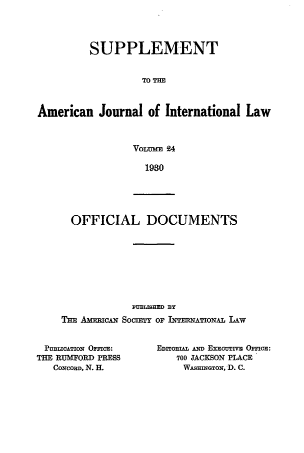 handle is hein.journals/ajils24 and id is 1 raw text is: SUPPLEMENTTO THEAmerican Journal of International LawVOLUME 9.41930OFFICIAL DOCUMENTSPUBLISHED BYTmE Am=c.w SocirET or INTEATiONAL LAWPUBLICATION OmcE:      EDITORIAL AND EXCUTIVE OFFCm:THE RUAMRD PRESS            700 JACKSON PLACECoNcoRD, N. H.            WASHINGTON, D. C.