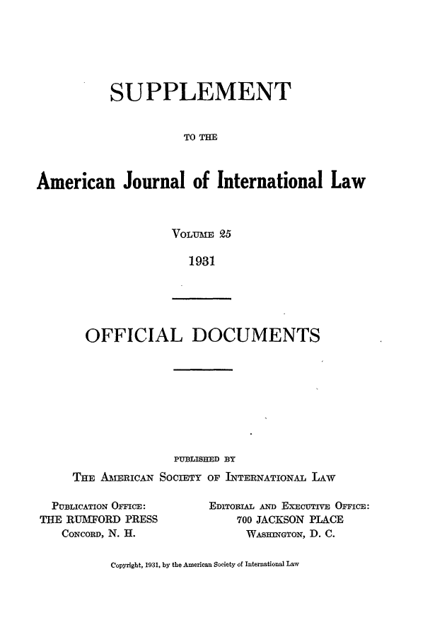 handle is hein.journals/ajils25 and id is 1 raw text is: SUPPLEMENTTO THEAmerican Journal of International LawVoLME 251931OFFICIAL DOCUMENTSPUBLISHED BYTHE AMIRICAN SOCIETY OF INTERNATIONAL LAwPUBLICATION OFFICE:THE RUMFORD PRESSCONCORD, N. H.EDITORIAL AND ExEcuTrvE OFFICE:700 JACKSON PLACEWASHINGTON, D. C.Copyright, 1931, by the American Society of International Law