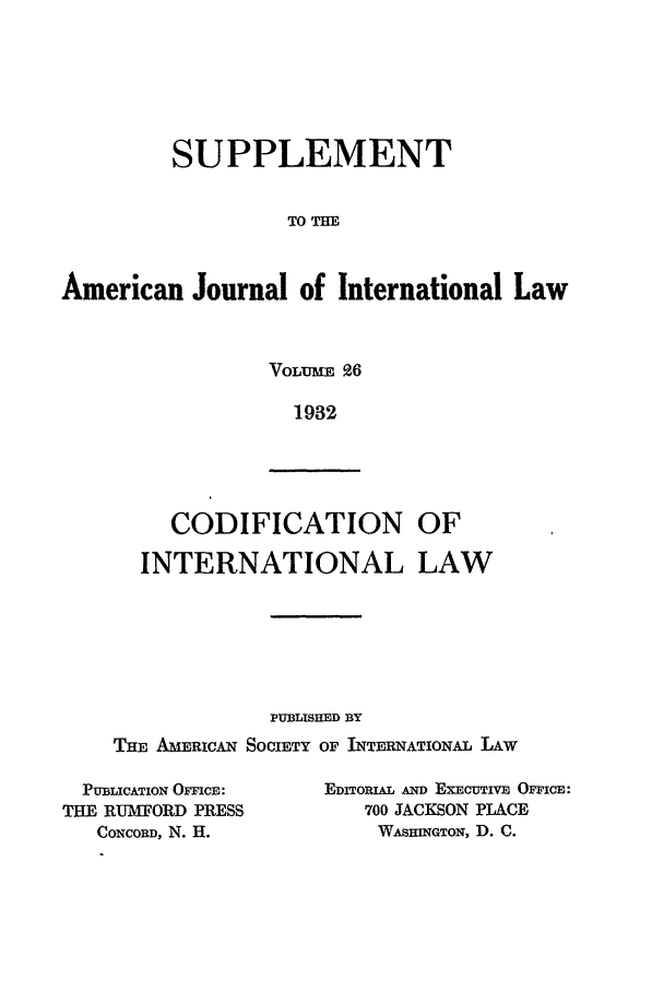 handle is hein.journals/ajils26 and id is 1 raw text is: SUPPLEMENTTO THEAmerican Journal of International LawVOLUME 961932CODIFICATION OFINTERNATIONAL LAWPUBLISHED BYTHE AMERICAN SOCIETY OF INTERNATIONAL LAWPUBLICATION OFFICE:THE RUMFORD PRESSCONCORD, N. H.EDITORIAL AND EXECUTIVE OFFICE:700 JACKSON PLACEWAsHINGTON, D. C.