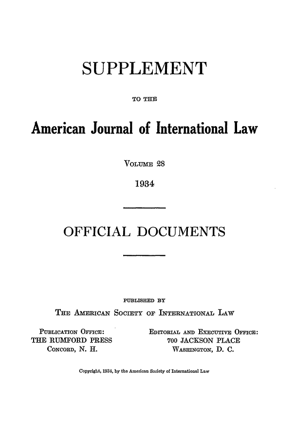 handle is hein.journals/ajils28 and id is 1 raw text is: SUPPLEMENTTO THMiAmerican Journal of International LawVOLT T E 281934OFFICIAL DOCUMENTSPUBLISHED BYTHE AmRIcAN SOCIETY OF INTERNATIONAL LAWPUBLICATION OFIMCE:THE RUMFORD PRESSCONCORD, N. H.EDTORIAL AN) EXECUTIVE OFFICE:700 JACKSON PLACEWASHINGTON, D. C.Copyright, 1934, by the American Society of International Law