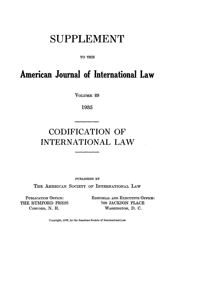 handle is hein.journals/ajils29 and id is 1 raw text is: SUPPLEMENTTO THEAmerican Journal of International LawVOLUME 291935CODIFICATION OFINTERNATIONALLAWPUBLISHED BYTHE MERICAN SOCIETY OF INTERNATIONAL LAwPUBLICATION OFCICE:THE RUMFORD PRESSCONCORD, N. H.EDITORIAL AND ExECUTIVE OFFIC:700 JACKSON PLACEWASHIGTON, D. C.Copyright, 1935, by the American Society of International Law