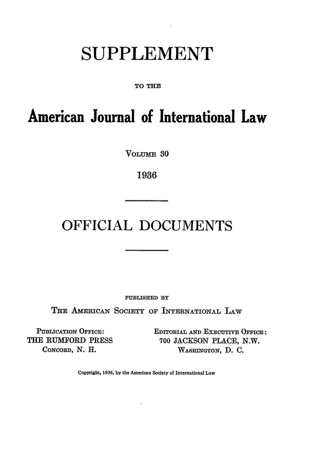 handle is hein.journals/ajils30 and id is 1 raw text is: SUPPLEMENTTO THEAmerican Journal of International LawVOLU:mE 301936OFFICIAL DOCUMENTSPUBLISHED BYTHE AMERICAN SOCIETY OF INTERNATIONAL LAWPUBLICATION OICE:THE RUMIFORD PRESSCONCORD, N. H.EDITORIAL AND EXECUTIVE OFIcE:700 JACKSON PLACE, N.W.WASHINGTON, D. C.Copyright, 1936, by the American Society of International Law