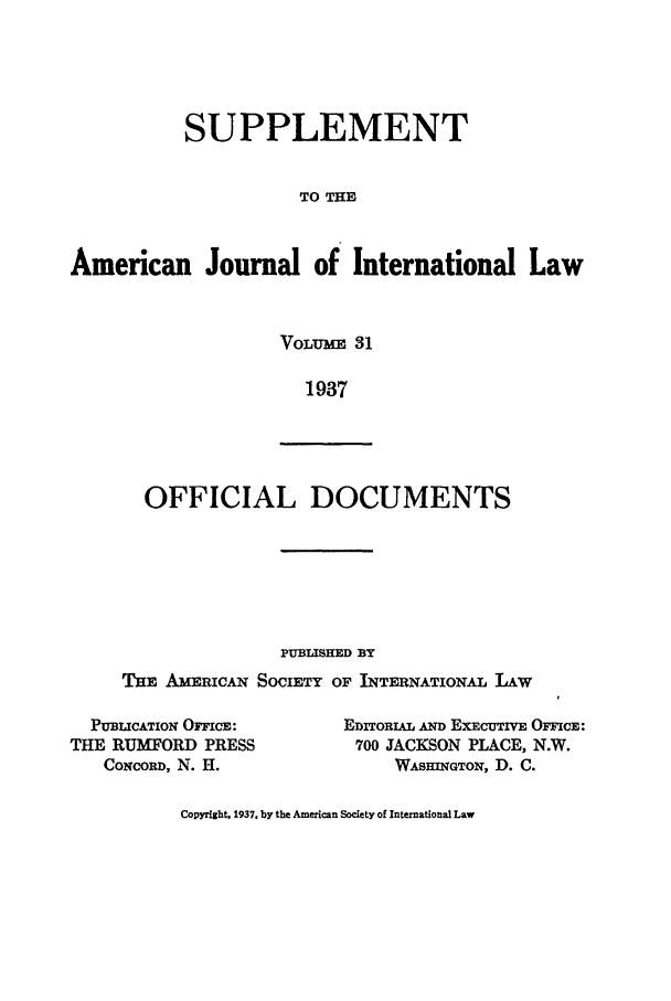 handle is hein.journals/ajils31 and id is 1 raw text is: SUPPLEMENTTO THEAmerican Journal of International LawVOLUME 311937OFFICIAL DOCUMENTSPUBLISHED BYTHE AMERICAN SOCIETY OF INTERNATIONAL LAWPUBLICATION OFICE:THE RUMYORD PRESSCONCORD, N. H.EDITORIAL AND EXECUTIVE OICE:700 JACKSON PLACE, N.W.WASHINGTON, D. C.Copyright. 1937, by the American Society of International Law