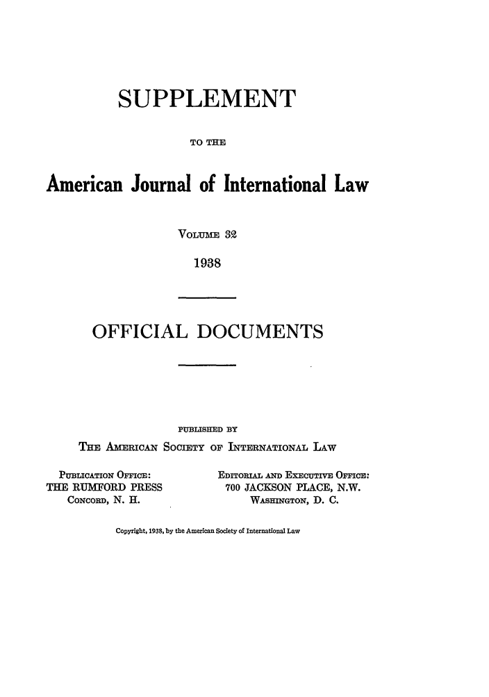 handle is hein.journals/ajils32 and id is 1 raw text is: SUPPLEMENTTO THEAmerican Journal of International LawVOLUnm 321938OFFICIAL DOCUMENTSPUBLISHED BYTHE AMERICA SOCIETY OF INTERNATIONAL LAWPUBLICATION OFFICE:THE RUMFORD PRESSCONCORD, N. H.EDITORIAL AND EXECUTIVE OFFICE:700 JACKSON PLACE, N.W.WASHINGTON, D. C.Copyright, 1938, by the American Society of International Law