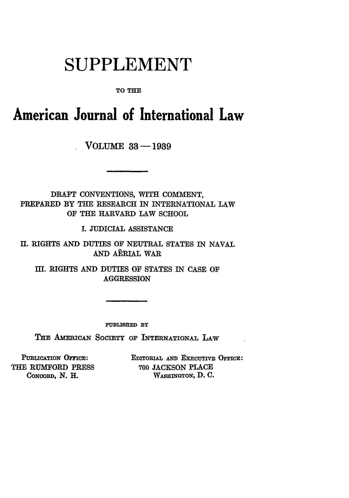 handle is hein.journals/ajils33 and id is 1 raw text is: SUPPLEMENTTO THEAmerican Journal of International LawVOLUME 33-1939DRAFT CONVENTIONS, WITH COMMENT,PREPARED BY THE RESEARCH IN INTERNATIONAL LAWOF THE HARVARD LAW SCHOOLI. JUDICIAL ASSISTANCEII. RIGHTS AND DUTIES OF NEUTRAL STATES IN NAVALAND A AL WARI. RIGHTS AND DUTIES OF STATES IN CASE OFAGGRESSIONPUBLISHEMD BYTHE AmmicAN SocimTY or INTm noTIoL LiwPUBLICATION OFCO:THE RUMFORD PRESSCONCORD, N. H.EDITORIAL A  EXECUTIVE OFFCE:700 JACKSON PLACEWAsHnGToN, D. C.