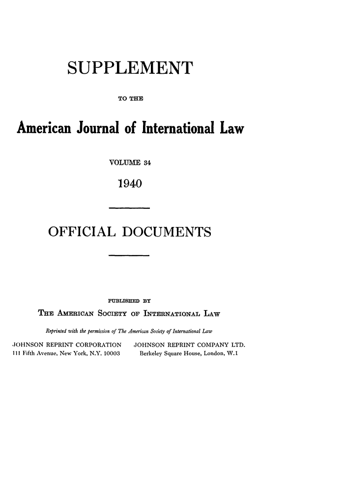 handle is hein.journals/ajils34 and id is 1 raw text is: SUPPLEMENTTO THEAmerican Journal of International LawVOLUME 341940OFFICIAL DOCUMENTSPUBLISHED BYTHE AMERICAN SOCIETY OF INTERNATIONAL LAWReprinted with the permission of The American Society of International LawJOHNSON REPRINT CORPORATION          JOHNSON REPRINT COMPANY LTD.111 Fifth Avenue, New York, N.Y. 10003  Berkeley Square House, London, W.1