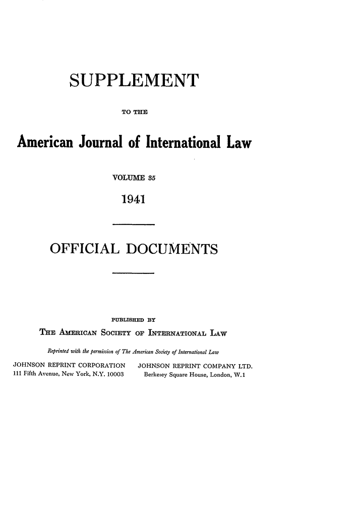 handle is hein.journals/ajils35 and id is 1 raw text is: SUPPLEMENTTO THEAmerican Journal of International LawVOLUME 351941OFFICIAL DOCUMENTSPUBLISHED BYTHE AmFRIcx SOCIETY OF INTERNATIONAL LAWReprinted with the permission of The American Society of International LawJOHNSON REPRINT CORPORATION          JOHNSON REPRINT COMPANY LTD.111 Fifth Avenue, New York, N.Y. 10003  Berkeiey Square House, London, W.1