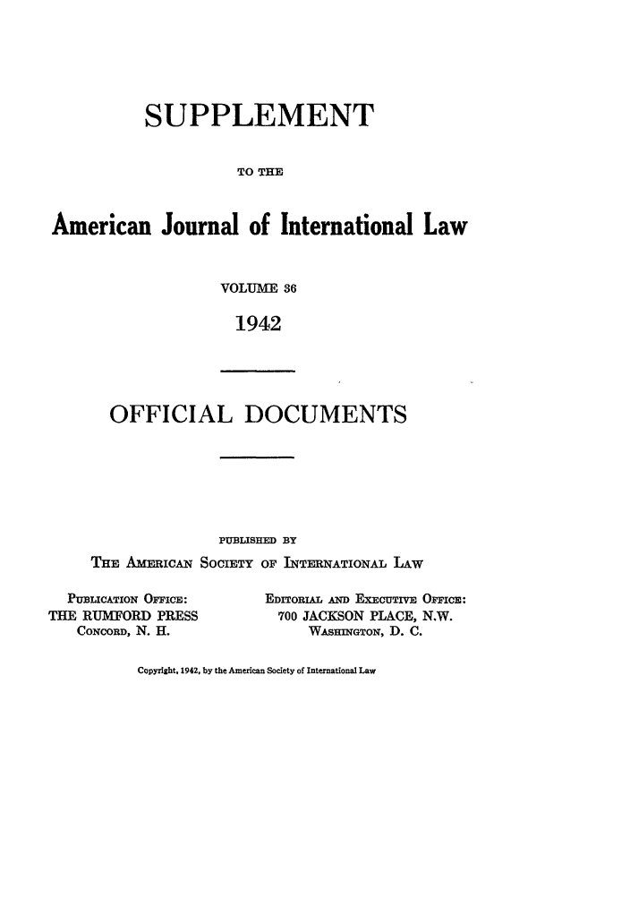 handle is hein.journals/ajils36 and id is 1 raw text is: SUPPLEMENTTO THEAmerican Journal of International LawVOLUME 361942OFFICIAL DOCUMENTSPUBLISHED BYTHE AMicAN SOCIETY OF INTERNATIONAL LAWPUBLICATION OFFICE:THE RUMFORD PRESSCONCORD, N. H.EDITORIAL AND EXECUTIVE OFFICE:700 JACKSON PLACE, N.W.WASHINGTON, D. C.Copyright, 1942, by the American Society of International Law