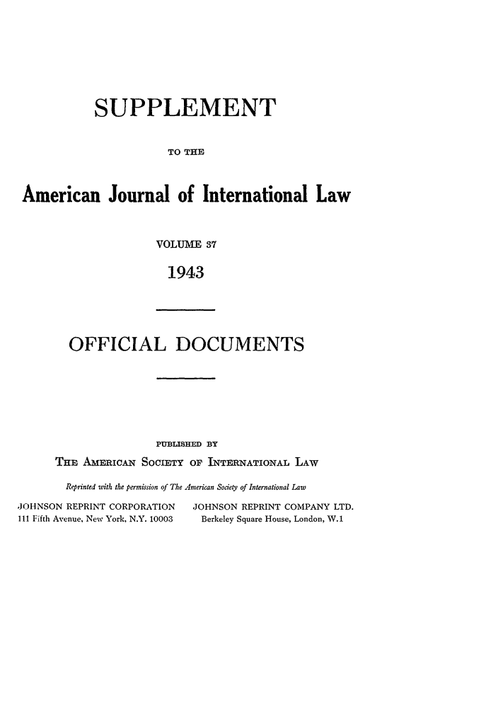 handle is hein.journals/ajils37 and id is 1 raw text is: SUPPLEMENTTO THEAmerican Journal of International LawVOLUME 371943OFFICIAL DOCUMENTSPUBLISHED BYTHE AmEICAN SOCIETY OF INTERNATIONAL LAWReprinted with the permission of The American Society of International Law,JOHNSON REPRINT CORPORATION          JOHNSON REPRINT COMPANY LTD.IlI Fifth Avenue, New York, N.Y. 10003  Berkeley Square House, London, W.1