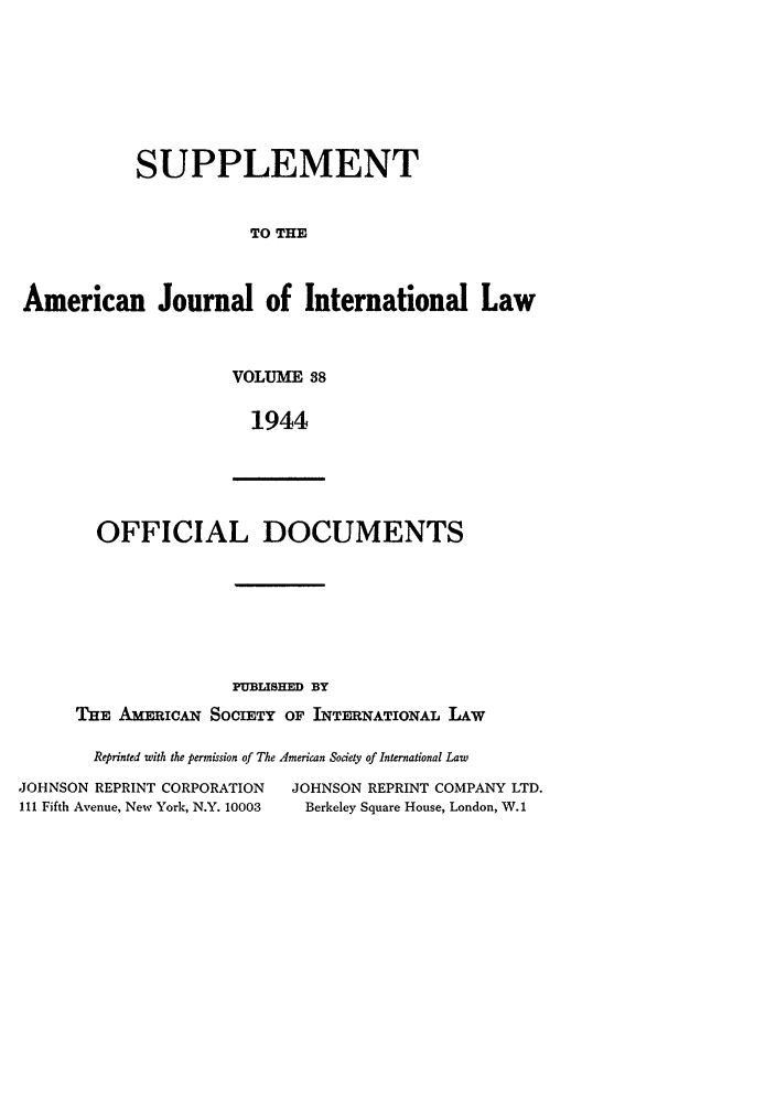 handle is hein.journals/ajils38 and id is 1 raw text is: SUPPLEMENTTO THEAmerican Journal of International LawVOLUME 381944OFFICIAL DOCUMENTSPUBLISHED BYTHE AMERicA SOCIETY OF INTERNATIONAL LAWReprinted with the permission of The American Society of International LawJOHNSON REPRINT CORPORATION         JOHNSON REPRINT COMPANY LTD.111 Fifth Avenue, New York, N.Y. 10003  Berkeley Square House, London, W.1