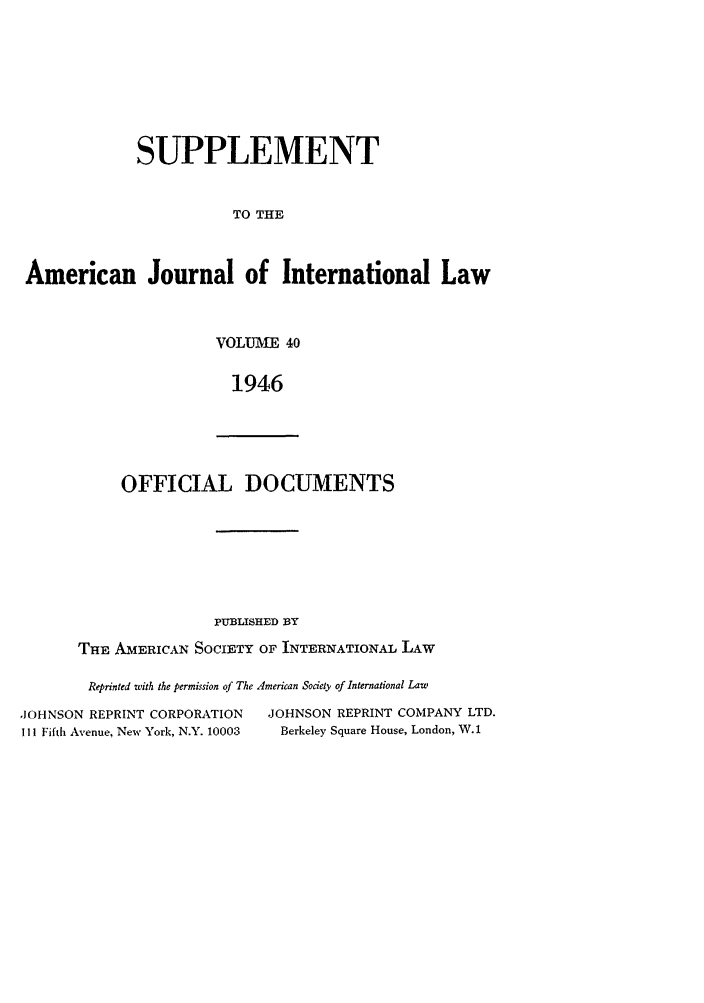 handle is hein.journals/ajils40 and id is 1 raw text is: SUPPLEMENTTO THEAmerican Journal of International LawVOLUME 401946OFFICIAL DOCUMENTSPUBLISHED BYTHE AMERICAN SOCIETY OF INTERNATIONAL LAWReprinted with the permission of The American Society of International Law,JOHNSON REPRINT CORPORATIONI I l Fifth Avenue, New York, N.Y. 10003JOHNSON REPRINT COMPANY LTD.Berkeley Square House, London, W. 1