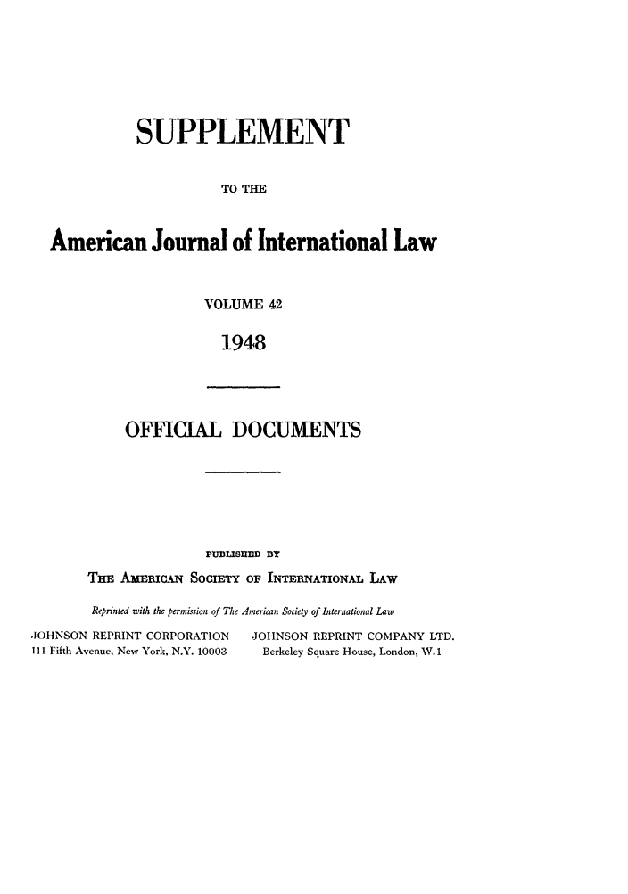 handle is hein.journals/ajils42 and id is 1 raw text is: SUPPLEMENTTO THEAmerican Journal of International LawVOLUME 421948OFFICIAL DOCUMENTSPUBLISHED BYTHE Amrucm SOCIETY OF INTENATIONAL LAWReprinted with the permission of The American Society of International Law.JOHNSON REPRINT CORPORATION      JOHNSON REPRINT COMPANY LTD.S11 Fifth Avenue, New York, N.Y. 10003  Berkeley Square House, London, W.1