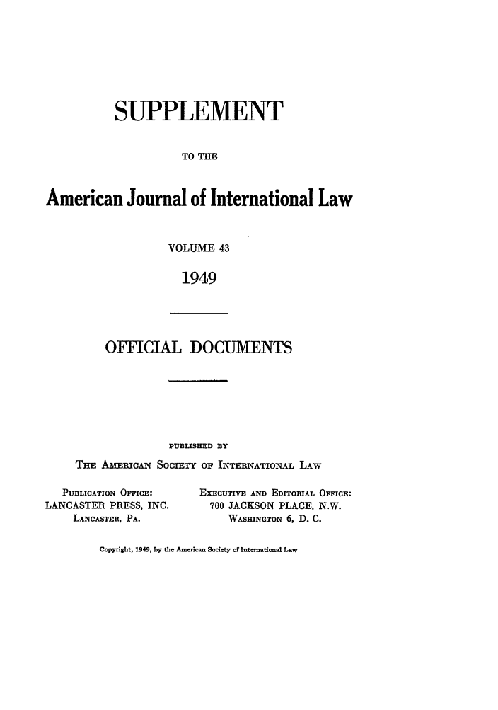 handle is hein.journals/ajils43 and id is 1 raw text is: SUPPLEMENTTO THEAmerican Journal of International LawVOLUME 431949OFFICIAL DOCUMENTSPUBLISHED BYTHE AMEICAN SOCIETY OF INTERNATIONAL LAWPUBLICATION OFFICE:LANCASTER PRESS, INC.LANCASTER, PA.EXECUTIVE AND EDITORIAL OFFICE:700 JACKSON PLACE, N.W.WASmNGTON 6, D. C.Copyright, 1949, by the American Society of International Law