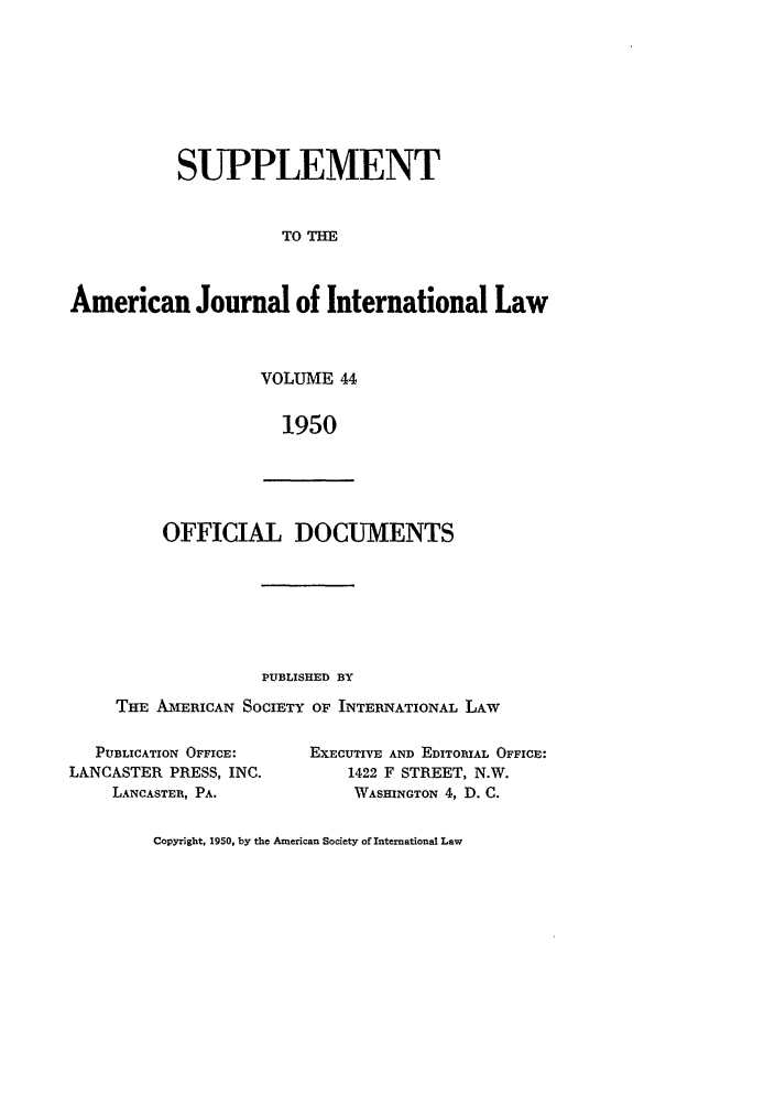 handle is hein.journals/ajils44 and id is 1 raw text is: SUPPLEMENTTO THEAmerican Journal of International LawVOLUME 441950OFFICIAL DOCUMENTSPUBLISHED BYTHE AmERICAN SOCIETY OF INTERNATIONAL LAWPUBLICATION OFFICE:LANCASTER PRESS, INC.LANCASTER, PA.EXECUTIVE AND EDITOIlAL OFFICE:1422 F STREET, N.W.WASHINGTON 4, D. C.Copyright, 1950, by the American Society of International Law
