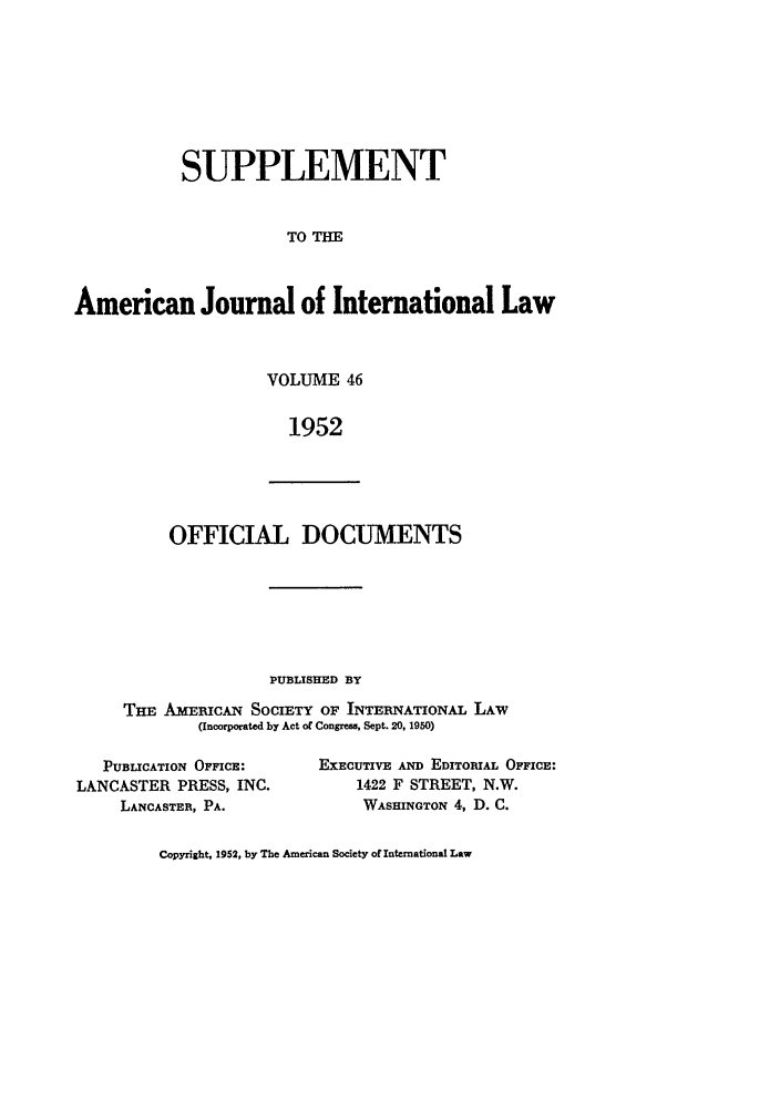handle is hein.journals/ajils46 and id is 1 raw text is: SUPPLEMENTTO THEAmerican Journal of International LawVOLUME 461952OFFICIAL DOCUMENTSPUBLISHED BYTHE AmEIwICAN SOCIETY OF INTERNATIONAL LAW(Incorporated by Act of Congress, Sept. 20, 1950)PUBLICATION OFFICE:LANCASTER PRESS, INC.LANCASTER, PA.EXECUTIVE AND EDITORIAL OFFICE:1422 F STREET, N.W.WASHINGTON 4, D. C.Copyright, 1952, by The American Society of International Law
