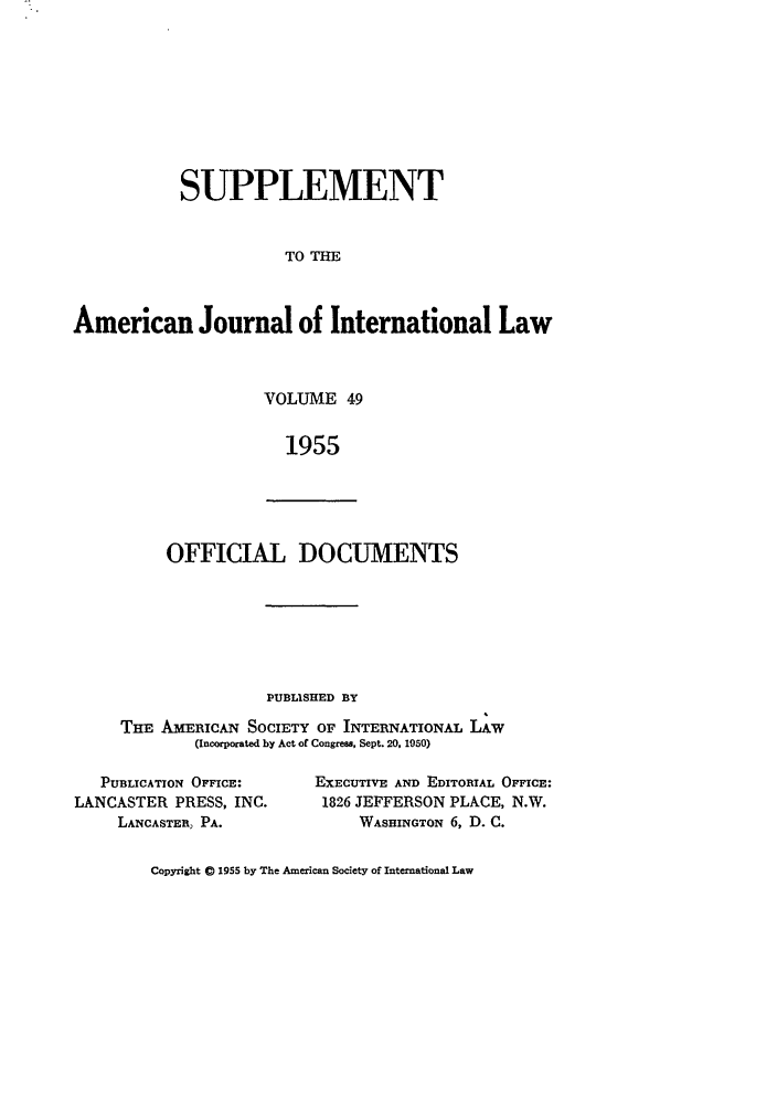 handle is hein.journals/ajils49 and id is 1 raw text is: SUPPLEMENTTO THEAmerican Journal of International LawVOLUME 491955OFFICIAL DOCUMENTSP'UBLISHED BYTHE AmEIcAN SOCIETY OF INTERNATIONAL LAW(Incorporated by Act of Congress, Sept. 20, 1950)PUBLICATION OFFICE:LANCASTER PRESS, INC.LANCASTER, PA.EXECUTIVE AND EDITORIAL OFFICE:1826 JEFFERSON PLACE, N.W.WASHINGTON 6, D. C.Copyright 0 1955 by The American Society of International Law