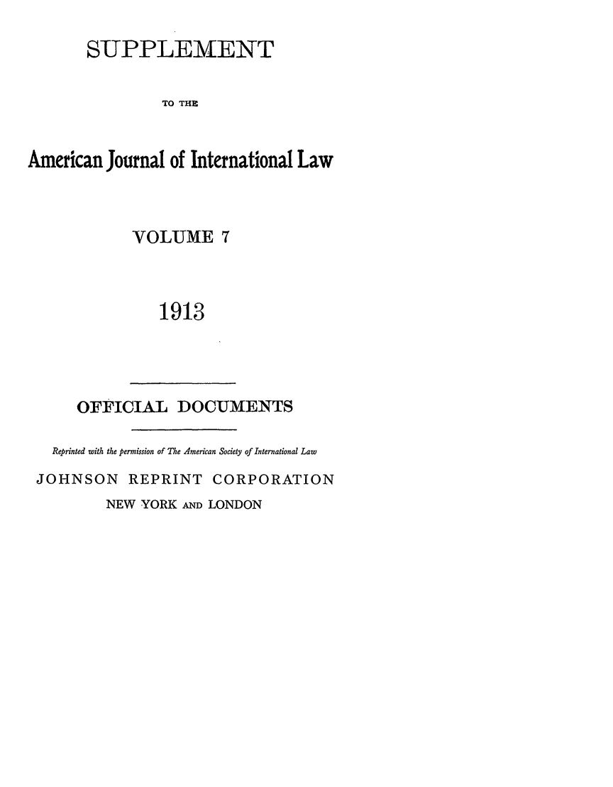 handle is hein.journals/ajils7 and id is 1 raw text is: SUPPLEMENTTO THEAmerican Journal of International LawVOLUME 71913OFFICIAL DOCUMENTSReprinted with the permission of The American Society of International LawJOHNSON REPRINT CORPORATIONNEW YORK AND LONDON