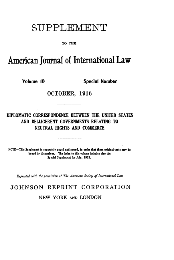 handle is hein.journals/ajilss10 and id is 1 raw text is: SUPPLEMENTTO THEAmerican Journal of International LawVolume 10Special NumberOCTOBER, 1916DIPLOMATIC CORRESPONDENCE BETWEEN THE UNITED STATESAND BELLIGERENT GOVERNMENTS RELATING TONEUTRAL RIGHTS AND COMMERCENOTE-This Supplement is separately paged and sewed, in order that these original texts may bebound by themselves. The index to this volume includes also theSpecial Supplement for July, 1915.Reprinted with the permission of The American Society of International LawJOHNSON REPRINT CORPORATIONNEW YORK AND LONDON