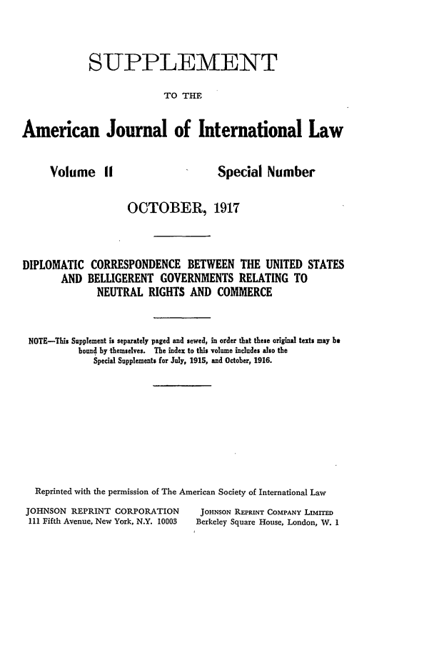 handle is hein.journals/ajilss11 and id is 1 raw text is: SUPPLEMENTTO THEAmerican Journal of International LawVolume IISpecial NumberOCTOBER, 1917DIPLOMATICANDCORRESPONDENCE BETWEEN THE UNITED STATESBELLIGERENT GOVERNMENTS RELATING TONEUTRAL RIGHTS AND COMMERCENOTE-This Supplement is separately paged and sewed, in order that these original texts may bebound by themselves. The index to this volume includes also theSpecial Supplements for July, 1915, and October, 1916.Reprinted with the permission of The American Society of International LawJOHNSON REPRINT CORPORATIONIII Fifth Avenue, New York, N.Y. 10003JOHNSON REPRINT COMPANY LIMITEDBerkeley Square House, London, W. 1