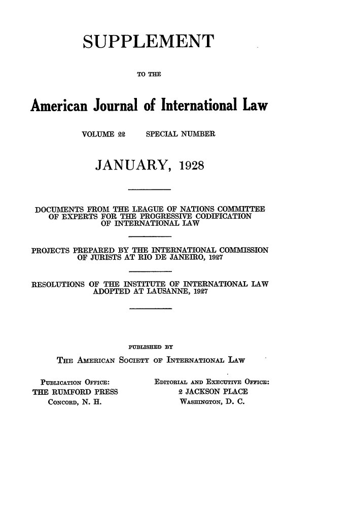 handle is hein.journals/ajilss22 and id is 1 raw text is: SUPPLEMENTTOT=American Journal of International LawVOLUME 22SPECIAL NUMBERJANUARY, 1928DOCUMENTS FROM THE LEAGUE OF NATIONS COMMYITEEOF EXPERTS FOR THE PROGRESSIVE CODIFICATIONOF INTERNATIONAL LAWPROJECTS PREPARED BY THE INTERNATIONAL COMMISSIONOF JURISTS AT RIO DE JANEIRO, 1927RESOLUTIONS OF THE INSTITUTE OF INTERNATIONAL LAWADOPTED AT LAUSANNE, 1927PUBLISHED BYTHE AMERICAN SOCIETY OF INTERATIONAL LAWPUBLICATION OFFICE:THE RUMFORD PRESSCONCORD, N. H.EDITORIAL AND EXECuTIVE OFFIcE:2 JACKSON PLACEWASHINGTON, D. C.