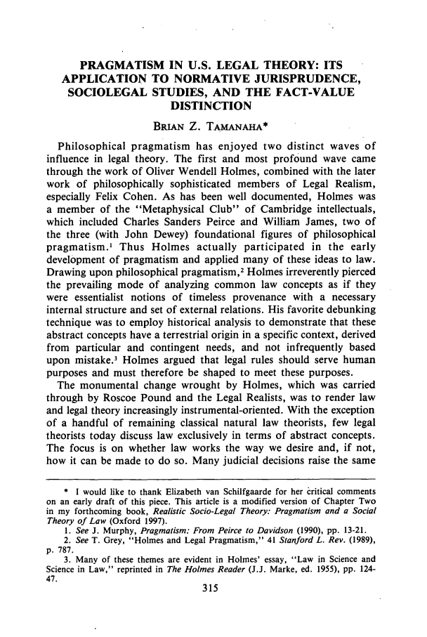 handle is hein.journals/ajj41 and id is 319 raw text is: PRAGMATISM IN U.S. LEGAL THEORY: ITS
APPLICATION TO NORMATIVE JURISPRUDENCE,
SOCIOLEGAL STUDIES, AND THE FACT-VALUE
DISTINCTION
BRIAN Z. TAMANAHA*
Philosophical pragmatism has enjoyed two distinct waves of
influence in legal theory. The first and most profound wave came
through the work of Oliver Wendell Holmes, combined with the later
work of philosophically sophisticated members of Legal Realism,
especially Felix Cohen. As has been well documented, Holmes was
a member of the Metaphysical Club of Cambridge intellectuals,
which included Charles Sanders Peirce and William James, two of
the three (with John Dewey) foundational figures of philosophical
pragmatism.' Thus Holmes actually participated in the early
development of pragmatism and applied many of these ideas to law.
Drawing upon philosophical pragmatism,2 Holmes irreverently pierced
the prevailing mode of analyzing common law concepts as if they
were essentialist notions of timeless provenance with a necessary
internal structure and set of external relations. His favorite debunking
technique was to employ historical analysis to demonstrate that these
abstract concepts have a terrestrial origin in a specific context, derived
from particular and contingent needs, and not infrequently based
upon mistake.' Holmes argued that legal rules should serve human
purposes and must therefore be shaped to meet these purposes.
The monumental change wrought by Holmes, which was carried
through by Roscoe Pound and the Legal Realists, was to render law
and legal theory increasingly instrumental-oriented. With the exception
of a handful of remaining classical natural law theorists, few legal
theorists today discuss law exclusively in terms of abstract concepts.
The focus is on whether law works the way we desire and, if not,
how it can be made to do so. Many judicial decisions raise the same
* I would like to thank Elizabeth van Schilfgaarde for her critical comments
on an early draft of this piece. This article is a modified version of Chapter Two
in my forthcoming book, Realistic Socio-Legal Theory: Pragmatism and a Social
Theory of Law (Oxford 1997).
1. See J. Murphy, Pragmatism: From Peirce to Davidson (1990), pp. 13-21.
2. See T. Grey, Holmes and Legal Pragmatism, 41 Stanford L. Rev. (1989),
p. 787.
3. Many of these themes are evident in Holmes' essay, Law in Science and
Science in Law, reprinted in The Holmes Reader (J.J. Marke, ed. 1955), pp. 124-
47.


