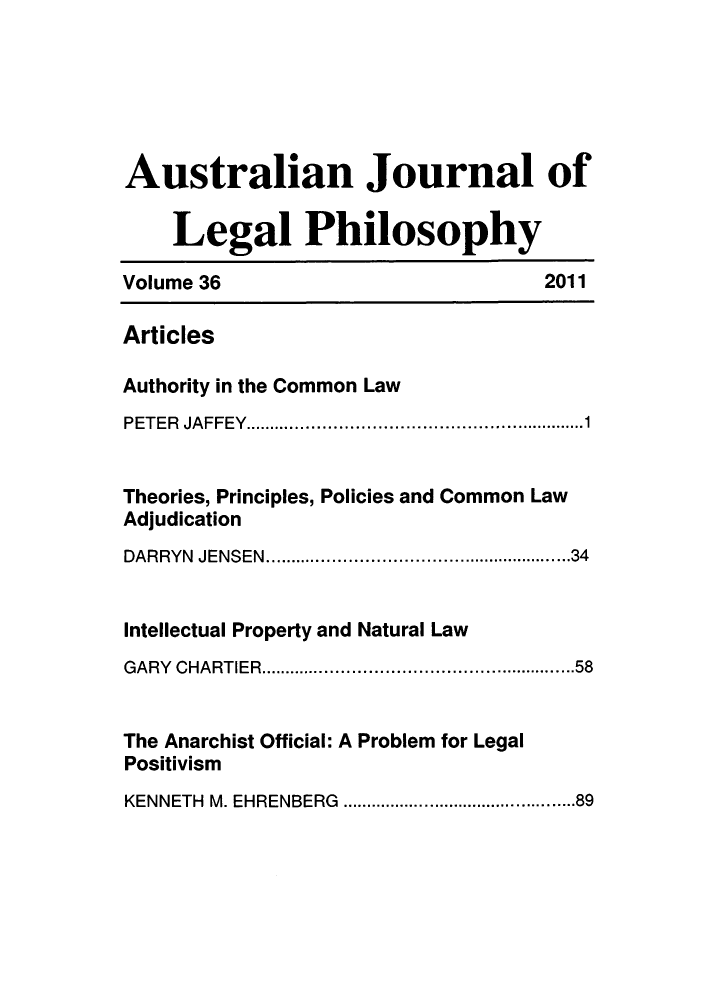 handle is hein.journals/ajlph36 and id is 1 raw text is: Australian Journal ofLegal PhilosophyVolume 36                             2011ArticlesAuthority in the Common LawPETER JAFFEY.................................1Theories, Principles, Policies and Common LawAdjudicationDARRYN JENSEN....................... .......34Intellectual Property and Natural LawGARY CHARTIER..............................58The Anarchist Official: A Problem for LegalPositivismKENNETH M. EHRENBERG    .......................89