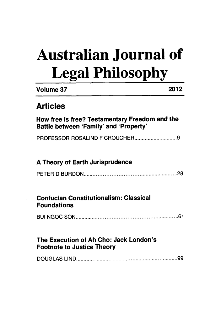 handle is hein.journals/ajlph37 and id is 1 raw text is: Australian Journal ofLegal PhilosophyVolume 37                           2012ArticlesHow free is free? Testamentary Freedom and theBattle between 'Family' and 'Property'PROFESSOR ROSALIND F CROUCHER ....................... 9A Theory of Earth JurisprudencePETER  D  BURDON .................................................... 28Confucian Constitutionalism: ClassicalFoundationsBUI NGOC  SO N  .......................................................... 61The Execution of Ah Cho: Jack London'sFootnote to Justice TheoryDOUGLAS  LIND .............................................................   99