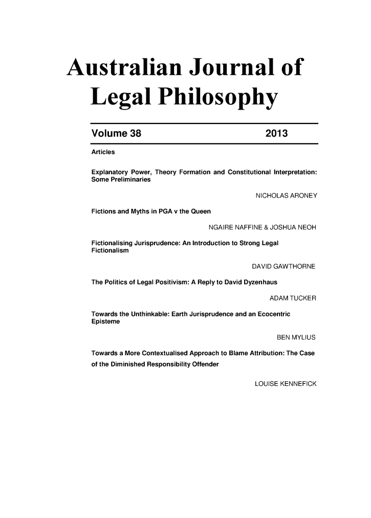 handle is hein.journals/ajlph38 and id is 1 raw text is: Australian Journal of
Legal Philosophy
Volume 38                                    2013
Articles
Explanatory Power, Theory Formation and Constitutional Interpretation:
Some Preliminaries
NICHOLAS ARONEY
Fictions and Myths in PGA v the Queen
NGAIRE NAFFINE & JOSHUA NEOH
Fictionalising Jurisprudence: An Introduction to Strong Legal
Fictionalism
DAVID GAWTHORNE
The Politics of Legal Positivism: A Reply to David Dyzenhaus
ADAM TUCKER
Towards the Unthinkable: Earth Jurisprudence and an Ecocentric
Episteme
BEN MYLIUS
Towards a More Contextualised Approach to Blame Attribution: The Case
of the Diminished Responsibility Offender

LOUISE KENNEFICK


