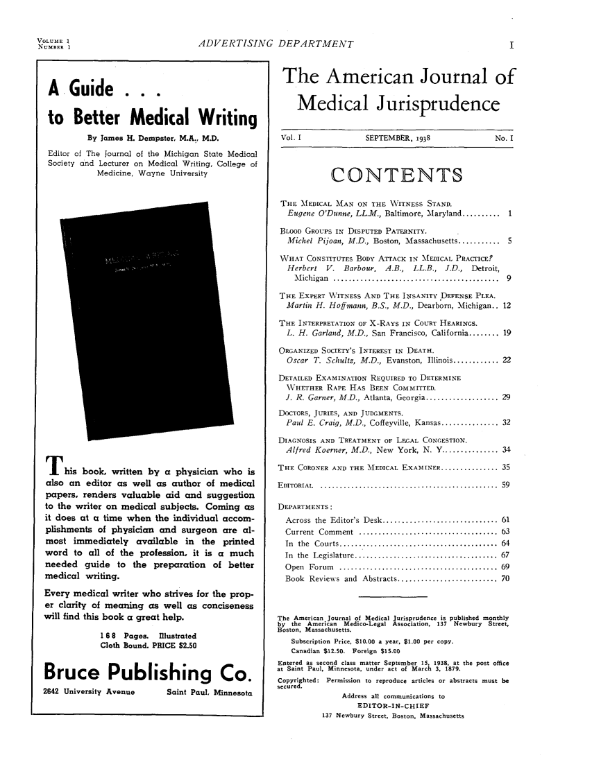 handle is hein.journals/ajmedi1 and id is 1 raw text is: ADVERTISING DEPARTMENTA Guide . . .to Better Medical WritingBy James H. Dempster, M.A., M.D.Editor of The Journal of the Michigan State MedicalSociety and Lecturer on Medical Writing, College ofMedicine, Wayne UniversityThis book, written by a physician who isalso an editor as well as author of medicalpapers, renders valuable aid and suggestionto the writer on medical subjects. Coming asit does at a time when the individual accom-plishments of physician and surgeon are al-most immediately available in the printedword to all of the profession, it is a muchneeded guide to the preparation of bettermedical writing.Every medical writer who strives for the prop-er clarity of meaning as well as concisenesswill find this book a great help.1 6 8  Pages.  IllustratedCloth Bound. PRICE $2.50Bruce Publishing Co.2642 University Avenue  Saint Paul, MinnesotaThe American Journal ofMedical JurisprudenceVol. I    SEPTEMBER, 1938  No. ICONTENTSTHE MEDICAL MAN ON THE WITNESS STAND.Eugene O'Dunne, LL.M., Baltimore, Maryland .......... 1BLOOD GROUPS IN DISPUTED PATERNITY.Michel Piioan, M.D., Boston, Massachusetts........... 5WHAT CONSTITUTES BODY ATTACK IN MEDICAL PRACTICE?Herbert   V. Barbour.    A.B., LL.B., J.D., Detroit,M ichigan  ...........................................  9THE EXPERT WITNESS AND THE INSANITY DEFENSE PLEA.Martin H. Hoffmann, B.S., M.D., Dearborn, Michigan.. 12THE INTERPRETATION OF X-RAYS IN COURT HEARINGS.L. H. Garland, M.D., San Francisco, California ........ 19ORGANIZED SOCIETY'S INTEREST IN DEATH.Oscar T. Schultz, M.D., Evanston, Illinois ............ 22DETAILED EXAMINATION REQUIRED TO DETERMINEWHETHER RAPE HAS BEEN COMMITTED.J. R. Garner, M.D., Atlanta, Georgia ................... 29DOCTORS, JURIES, AND JUDGMENTS.Paul E. Craig, M.D., Coffeyville, Kansas ............... 32DIAGNOSIS AND TREATMENT OF LEGAL CONGESTION.Alfred Koerner, M.D., New York, N. Y ............... 34THE CORONER AND THE MEDICAL EXAMINER ............... 35E DITORIAL  ..............................................  59DEPARTMENTS:Across  the  Editor's  Desk ..............................  61Current  Comment   ....................................  3In  the  Courts .........................................  64In the Legislature ..................................... 67O pen  Forum  .........................................  69Book Reviews and Abstracts .......................... 70The American Journal of Medical Jurisprudence is published monthlyby the American Medico-Legal Association, 137 Newbury Street,Boston, Massachusetts.Subscription Price, $10.00 a year, $1.00 per copy.Canadian $12.50. Foreign $15.00Entered as second class matter September 15, 1938, at the post officeat Saint Paul, Minnesota, under act of March 3, 1879.Copyrighted: Permission to reproduce articles or abstracts must besecured.Address all communications toEDITOR-IN-CHIEF137 Newbury Street, Boston, MassachusettsVOLUME 1NUMBER i