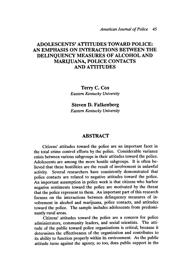 handle is hein.journals/ajpol6 and id is 173 raw text is: American Journal of Police 45

ADOLESCENTS' ATTITUDES TOWARD POLICE:
AN EMPHASIS ON INTERACTIONS BETWEEN THE
DELINQUENCY MEASURES OF ALCOHOL AND
MARIJUANA, POLICE CONTACTS
AND ATTITUDES
Terry C. Cox
Eastern Kentucky University
Steven D. Falkenberg
Eastern Kentucky University
ABSTRACT
Citizens' attitudes toward the police are an important facet in
the total crime control efforts by the police. Considerable variance
exists between various subgroups in their attitudes toward the police.
Adolescents are among the more hostile subgroups. It is often be-
lieved that these hostilities are the result of involvement in unlawful
activity. Several researchers have consistently demonstrated that
police contacts are related to negative attitudes toward the police.
An important assumption in police work is that citizens who harbor
negative sentiments toward the police are motivated by the threat
that the police represent to them. An important part of this research
focuses on the interactions between delinquency measures of in-
volvement in alcohol and marijuana, police contacts, and attitudes
toward the police. The sample includes adolescents from predomi-
nantly rural areas.
Citizens' attitudes toward the police are a concern for police
administrators, community leaders, and social scientists. The atti-
tude of the public toward police organizations is critical, because it
determines the effectiveness of the organization and contributes to
its ability to function properly within its environment. As the public
attitude turns against the agency, so too, does public support in the


