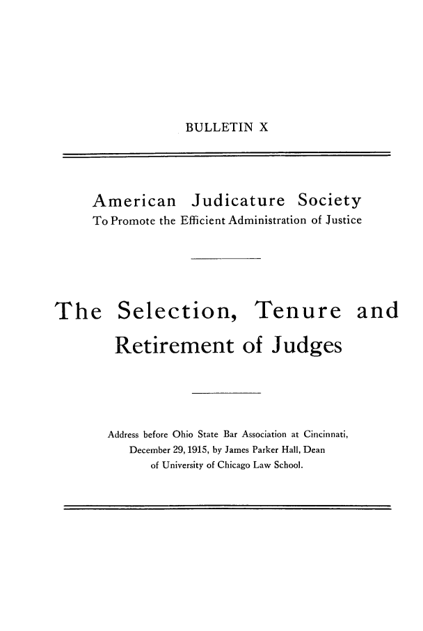 handle is hein.journals/ajudso10 and id is 1 raw text is: BULLETIN X

American

Judicature Society

To Promote the Efficient Administration of Justice

The Selection,

Tenure and

Retirement of Judges
Address before Ohio State Bar Association at Cincinnati,
December 29, 1915, by James Parker Hall, Dean
of University of Chicago Law School.


